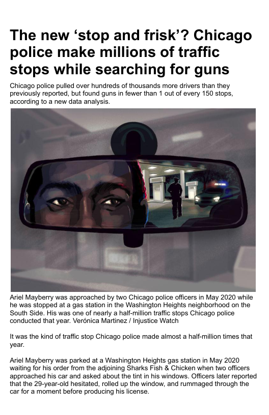 The new ‘stop and frisk’? Chicago police make millions of traffic stops while searching for guns Chicago police pulled over hundreds of thousands more drivers than they previously reported, but found guns in fewer than 1 out of every 150 stops, according to a new data analysis Ariel Mayberry was approached by two Chicago police officers in May 2020 while he was stopped at a gas station in the Washington Heights neighborhood on the South Side. His was one of nearly a half-milion traffic stops Chicago police conducted that year. Verénica Martinez / Injustice Watch Itwas the kind of traffic stop Chicago police made almost a half-million times that year. Ariel Mayberry was parked at a Washington Heights gas station in May 2020 waiting for his order from the adjoining Sharks Fish & Chicken when two officers approached his car and asked about the tint in his windows. Offcers later reported that the 29-year-old hesitated, rolled up the window, and rummaged through the car for a moment before producing his license.